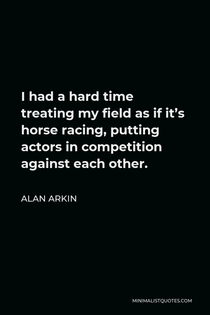 Alan Arkin Quote - I had a hard time treating my field as if it’s horse racing, putting actors in competition against each other.