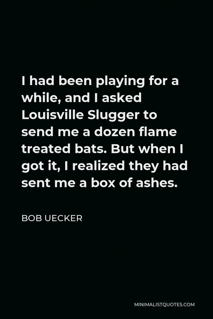 Bob Uecker Quote - I had been playing for a while, and I asked Louisville Slugger to send me a dozen flame treated bats. But when I got it, I realized they had sent me a box of ashes.