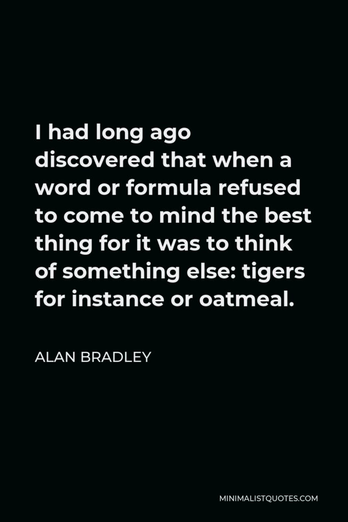 Alan Bradley Quote - I had long ago discovered that when a word or formula refused to come to mind the best thing for it was to think of something else: tigers for instance or oatmeal.