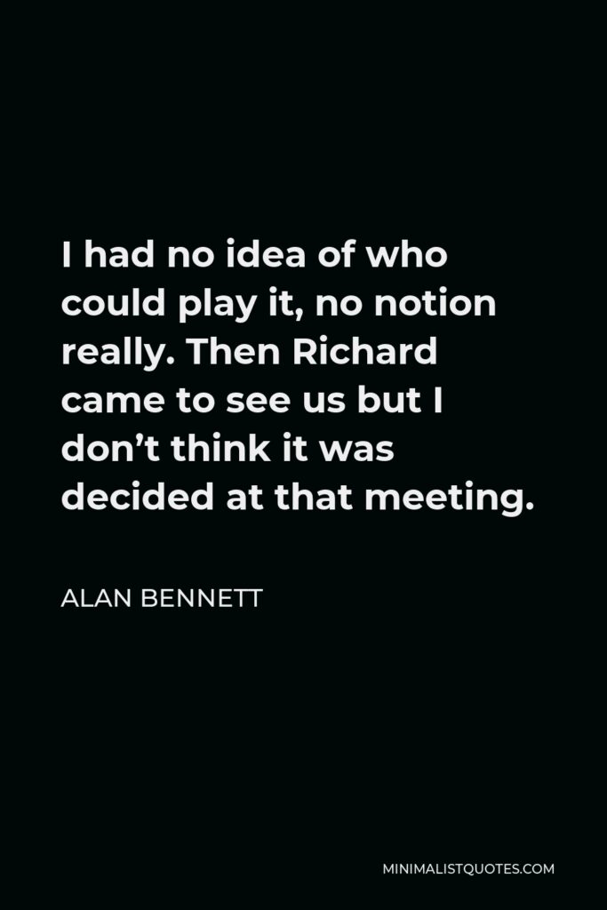 Alan Bennett Quote - I had no idea of who could play it, no notion really. Then Richard came to see us but I don’t think it was decided at that meeting.