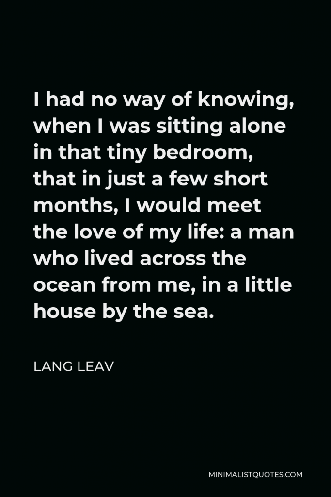Lang Leav Quote - I had no way of knowing, when I was sitting alone in that tiny bedroom, that in just a few short months, I would meet the love of my life: a man who lived across the ocean from me, in a little house by the sea.