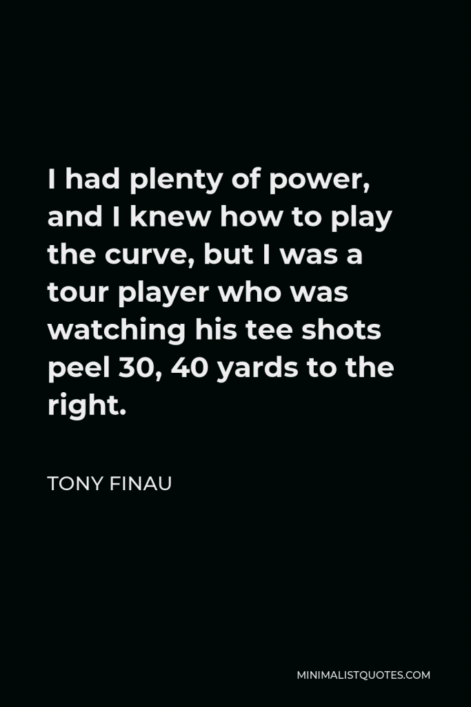 Tony Finau Quote - I had plenty of power, and I knew how to play the curve, but I was a tour player who was watching his tee shots peel 30, 40 yards to the right.