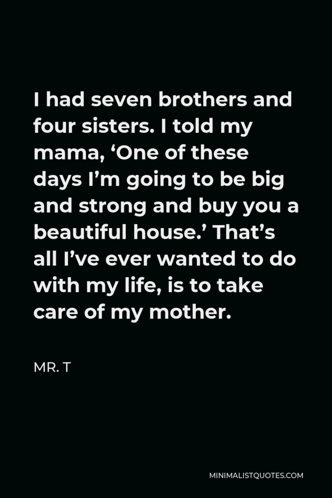 Mr. T Quote - I had seven brothers and four sisters. I told my mama, ‘One of these days I’m going to be big and strong and buy you a beautiful house.’ That’s all I’ve ever wanted to do with my life, is to take care of my mother.