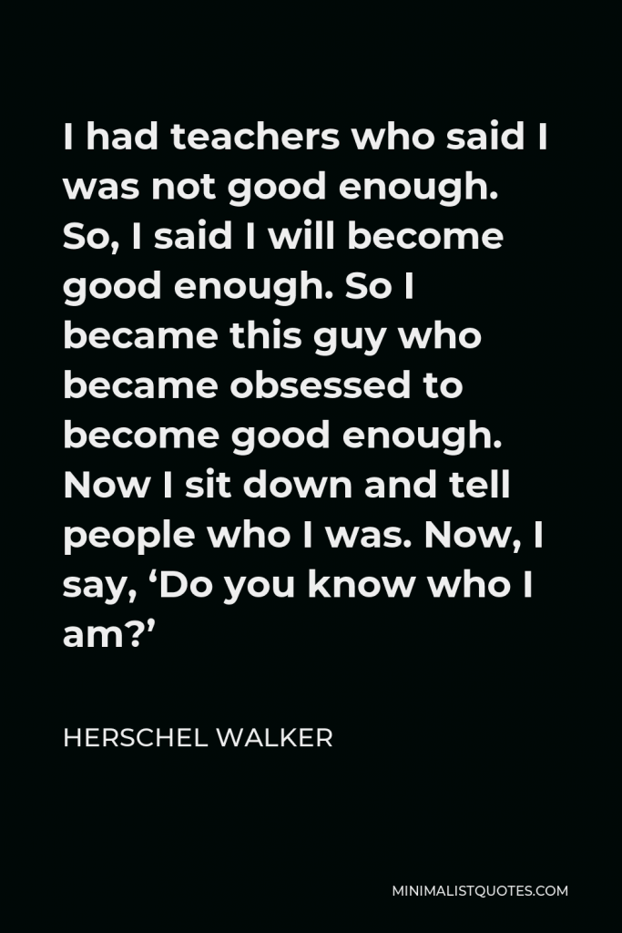 Herschel Walker Quote - I had teachers who said I was not good enough. So, I said I will become good enough. So I became this guy who became obsessed to become good enough. Now I sit down and tell people who I was. Now, I say, ‘Do you know who I am?’