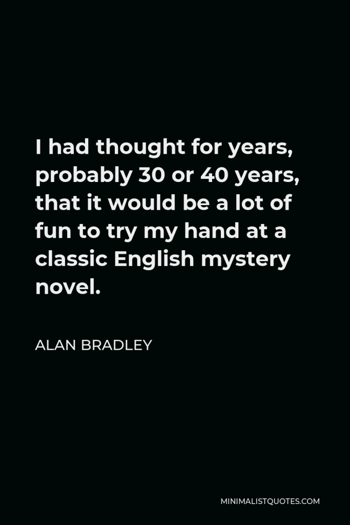 Alan Bradley Quote - I had thought for years, probably 30 or 40 years, that it would be a lot of fun to try my hand at a classic English mystery novel.