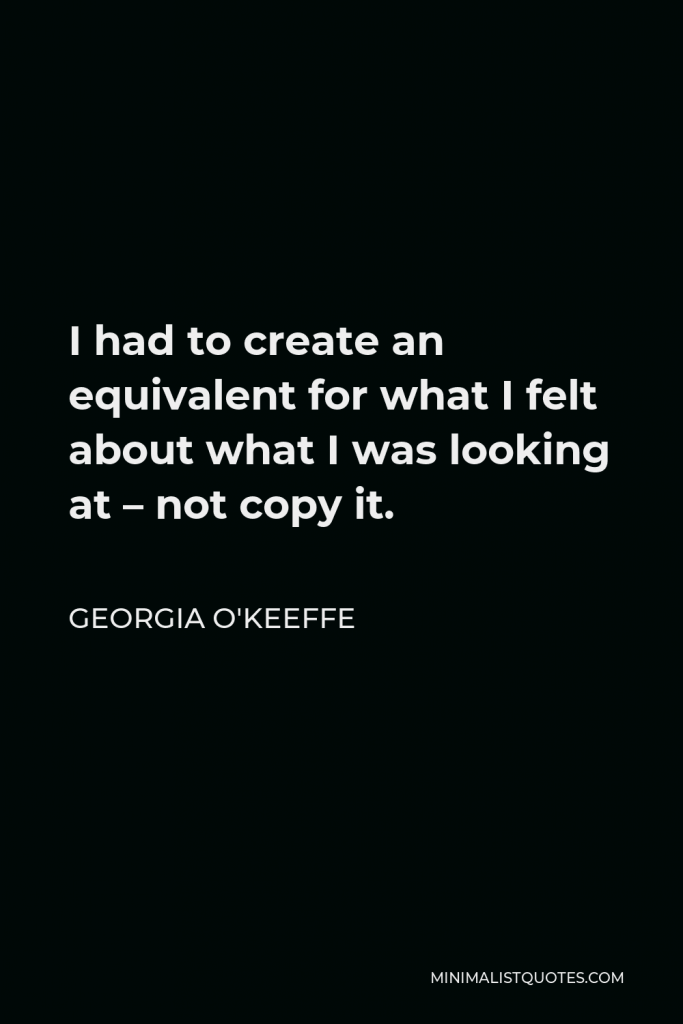 Georgia O'Keeffe Quote - I had to create an equivalent for what I felt about what I was looking at – not copy it.