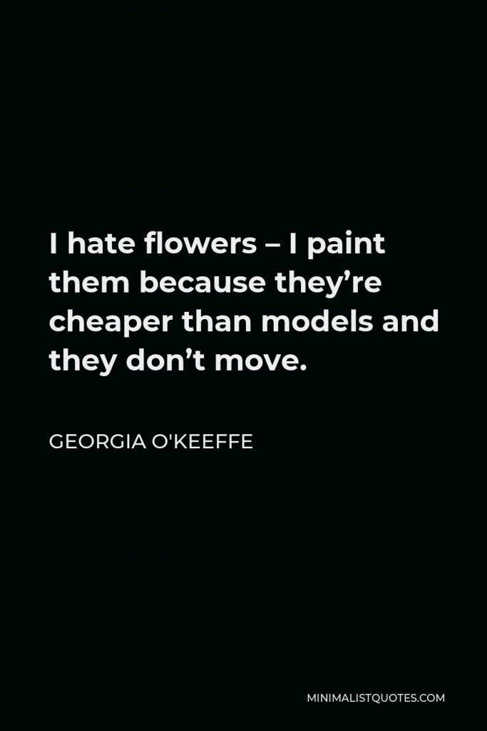 Georgia O'Keeffe Quote - I hate flowers – I paint them because they’re cheaper than models and they don’t move.