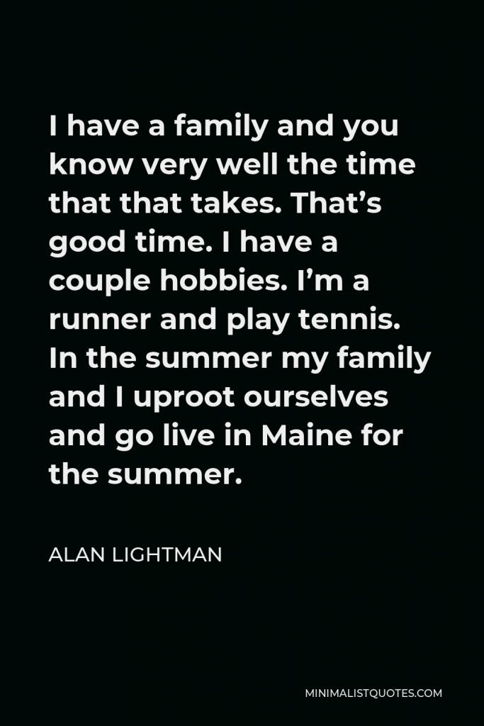 Alan Lightman Quote - I have a family and you know very well the time that that takes. That’s good time. I have a couple hobbies. I’m a runner and play tennis. In the summer my family and I uproot ourselves and go live in Maine for the summer.