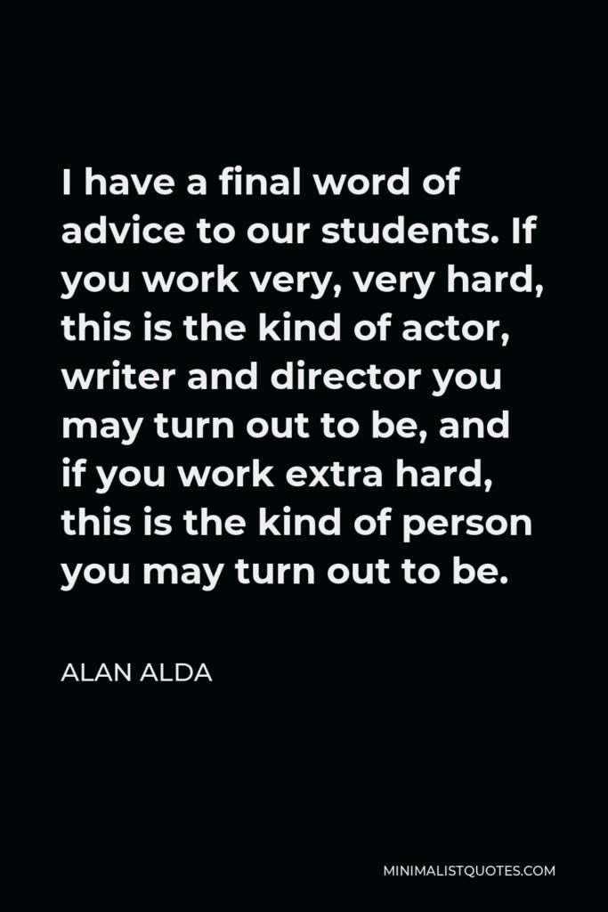 Alan Alda Quote - I have a final word of advice to our students. If you work very, very hard, this is the kind of actor, writer and director you may turn out to be, and if you work extra hard, this is the kind of person you may turn out to be.