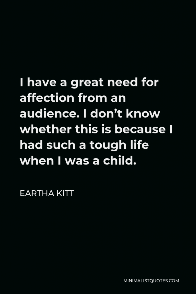 Eartha Kitt Quote - I have a great need for affection from an audience. I don’t know whether this is because I had such a tough life when I was a child.