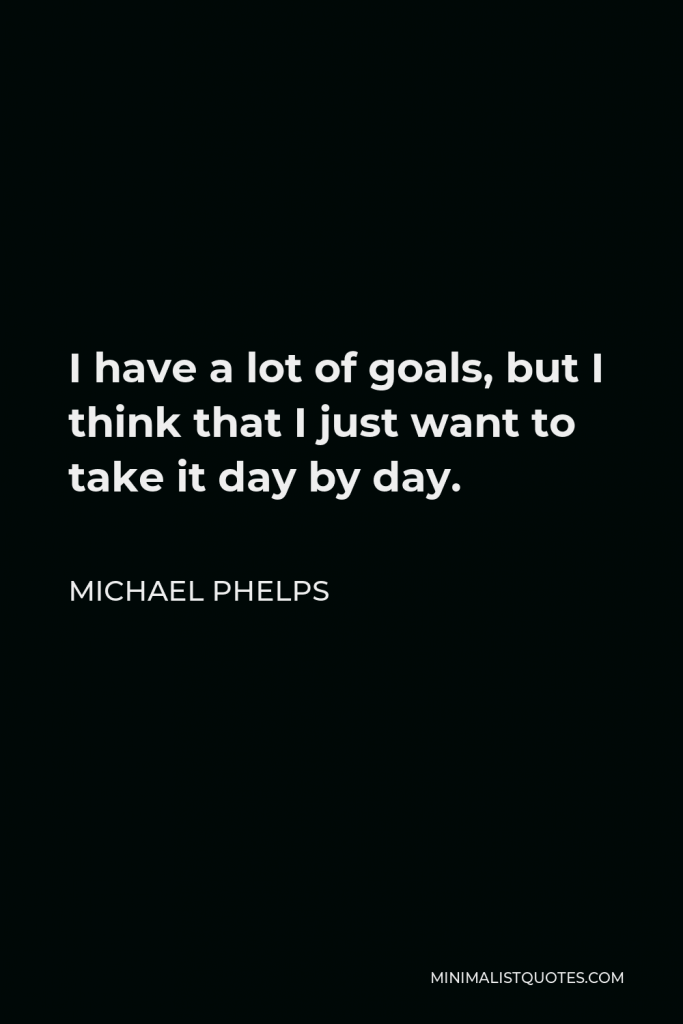 Michael Phelps Quote - I have a lot of goals, but I think that I just want to take it day by day.