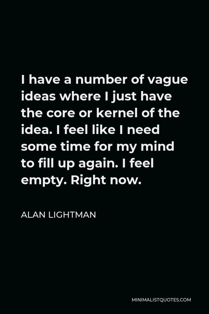 Alan Lightman Quote - I have a number of vague ideas where I just have the core or kernel of the idea. I feel like I need some time for my mind to fill up again. I feel empty. Right now.