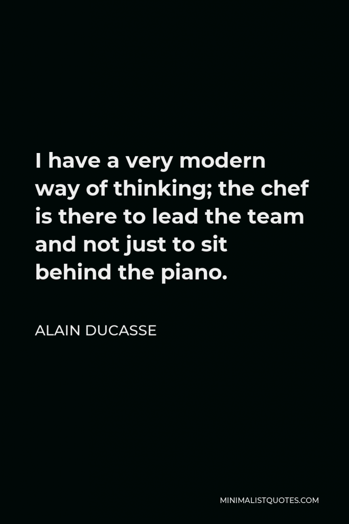 Alain Ducasse Quote - I have a very modern way of thinking; the chef is there to lead the team and not just to sit behind the piano.