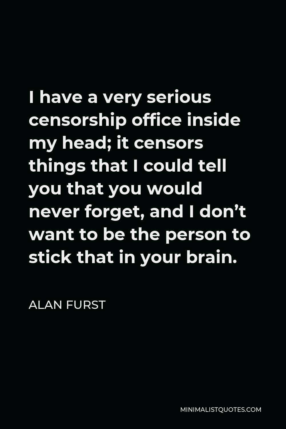 Alan Furst Quote - I have a very serious censorship office inside my head; it censors things that I could tell you that you would never forget, and I don’t want to be the person to stick that in your brain.