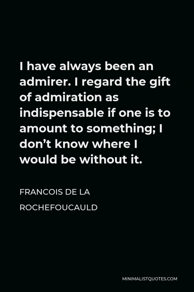 Francois de La Rochefoucauld Quote - I have always been an admirer. I regard the gift of admiration as indispensable if one is to amount to something; I don’t know where I would be without it.