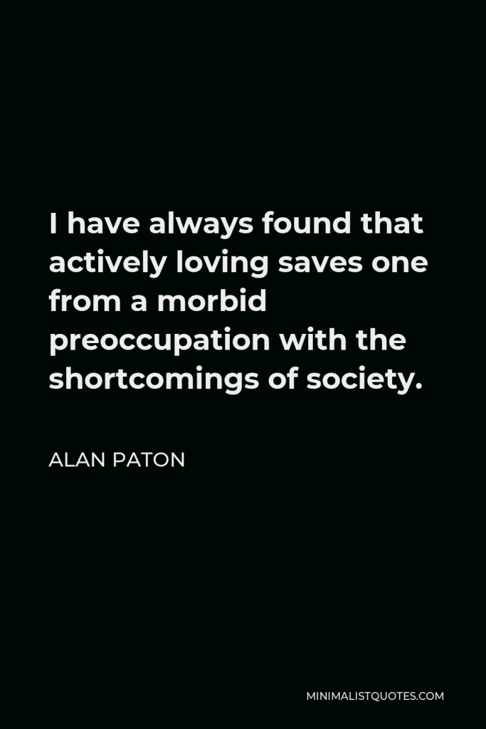 Alan Paton Quote - I have always found that actively loving saves one from a morbid preoccupation with the shortcomings of society.