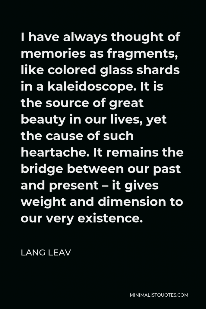 Lang Leav Quote - I have always thought of memories as fragments, like colored glass shards in a kaleidoscope. It is the source of great beauty in our lives, yet the cause of such heartache. It remains the bridge between our past and present – it gives weight and dimension to our very existence.