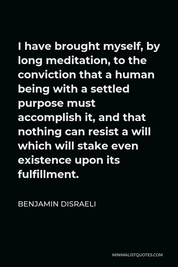 Benjamin Disraeli Quote - I have brought myself, by long meditation, to the conviction that a human being with a settled purpose must accomplish it, and that nothing can resist a will which will stake even existence upon its fulfillment.