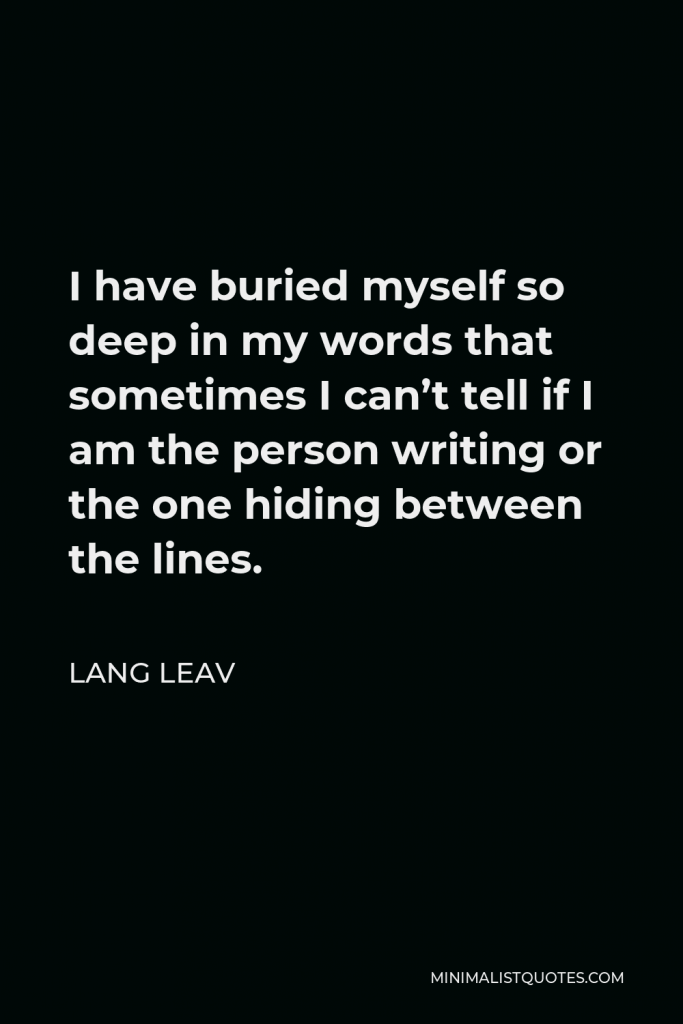 Lang Leav Quote - I have buried myself so deep in my words that sometimes I can’t tell if I am the person writing or the one hiding between the lines.