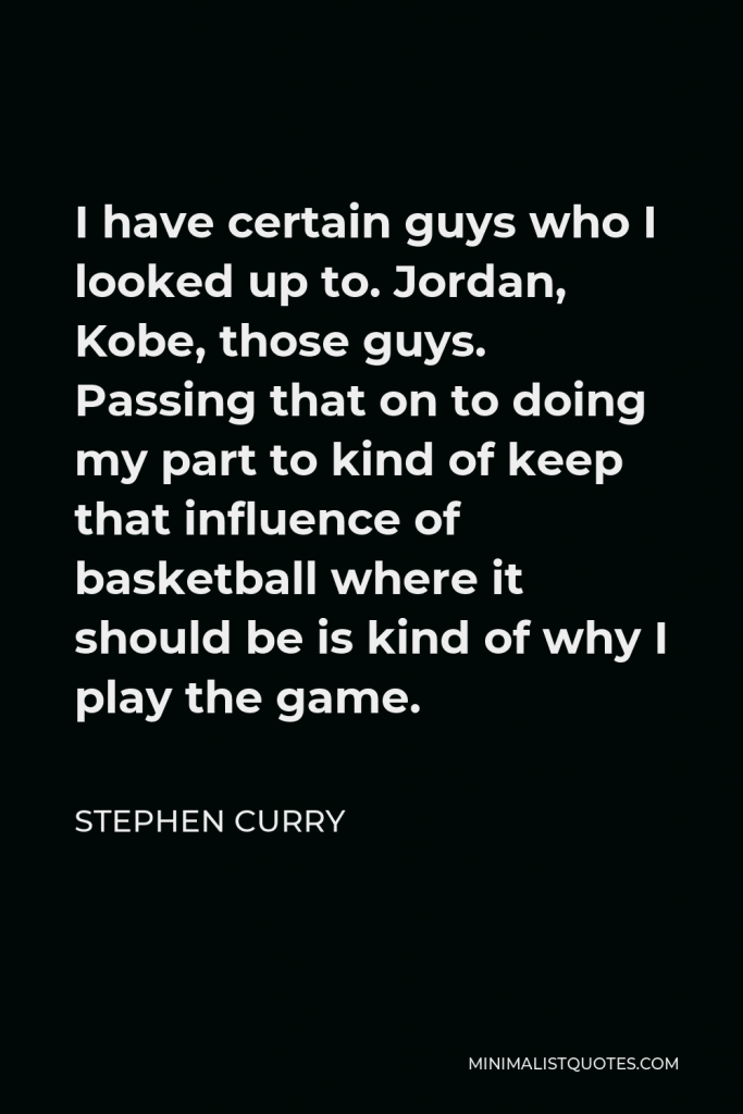 Stephen Curry Quote - I have certain guys who I looked up to. Jordan, Kobe, those guys. Passing that on to doing my part to kind of keep that influence of basketball where it should be is kind of why I play the game.