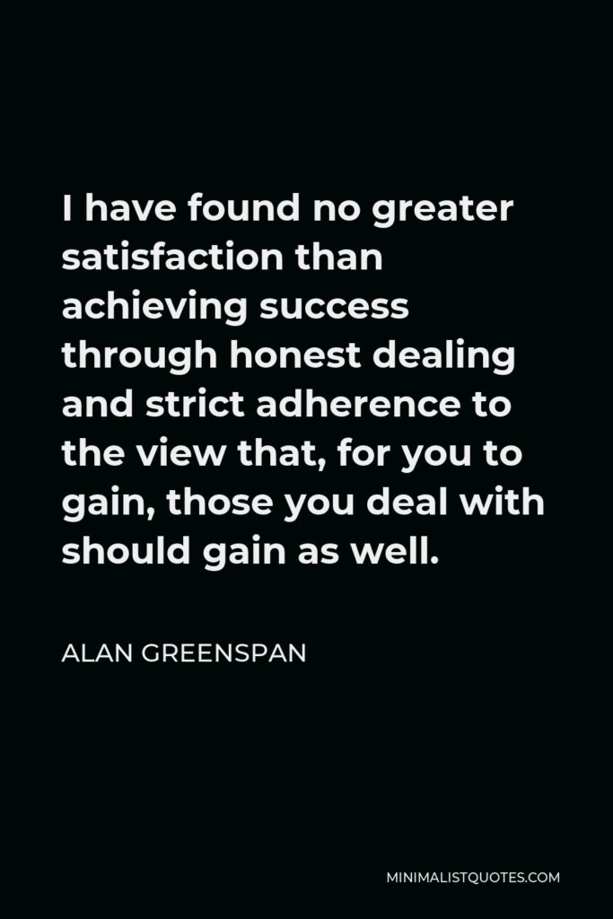 Alan Greenspan Quote - I have found no greater satisfaction than achieving success through honest dealing and strict adherence to the view that, for you to gain, those you deal with should gain as well.