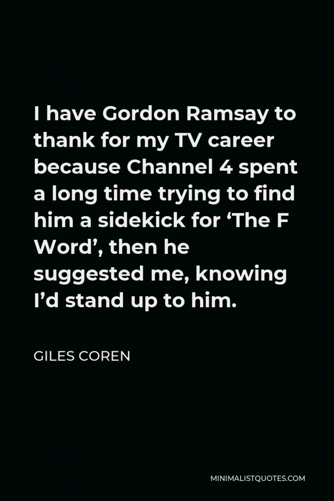 Giles Coren Quote - I have Gordon Ramsay to thank for my TV career because Channel 4 spent a long time trying to find him a sidekick for ‘The F Word’, then he suggested me, knowing I’d stand up to him.