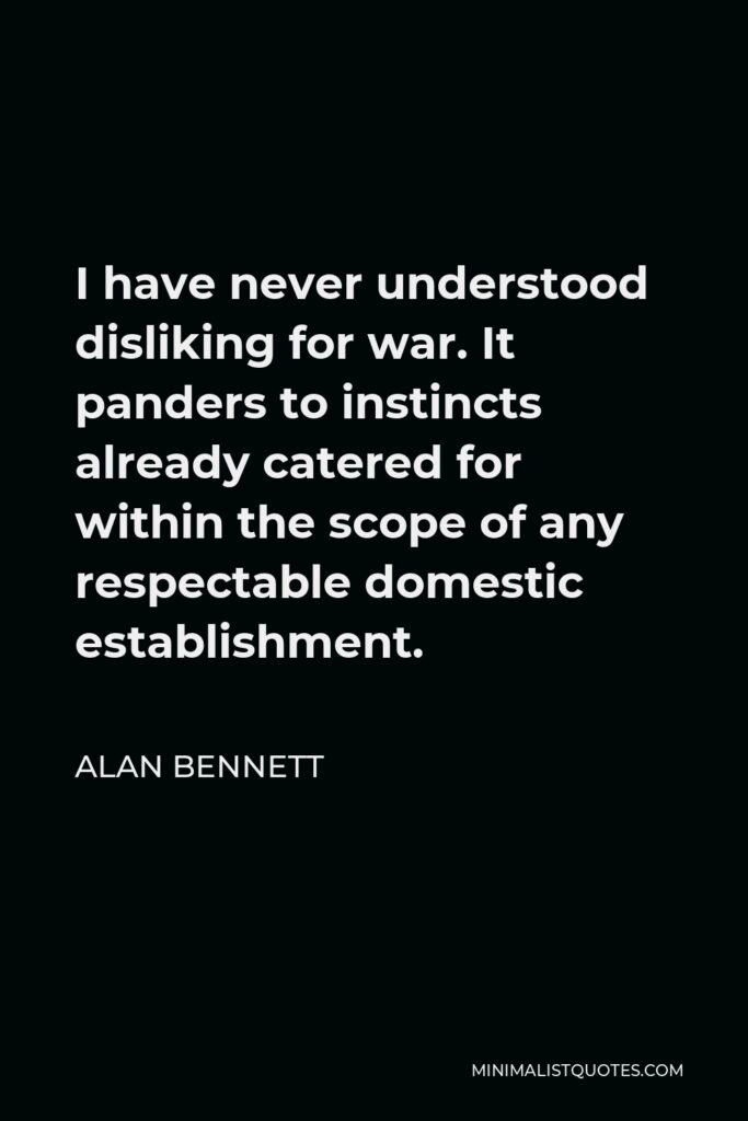 Alan Bennett Quote - I have never understood disliking for war. It panders to instincts already catered for within the scope of any respectable domestic establishment.