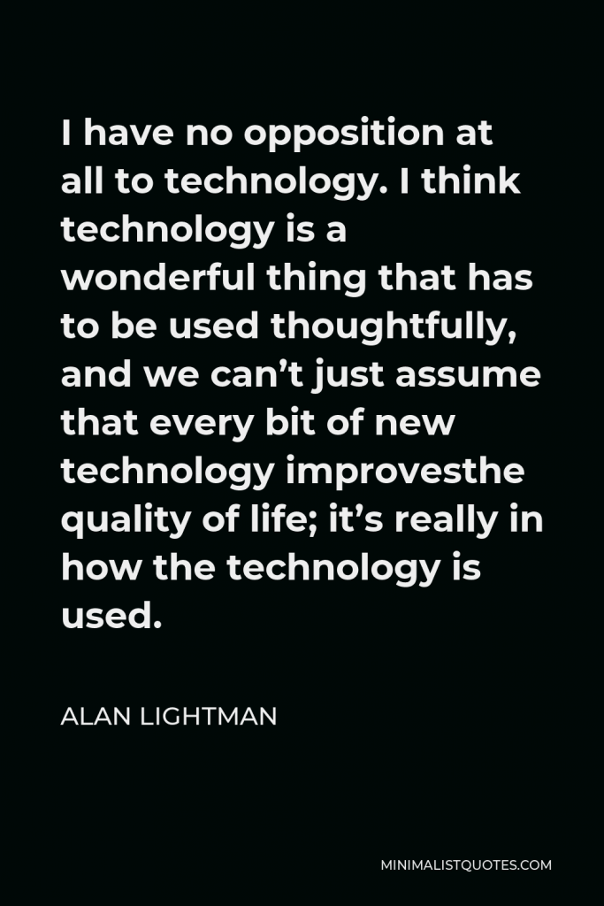 Alan Lightman Quote - I have no opposition at all to technology. I think technology is a wonderful thing that has to be used thoughtfully, and we can’t just assume that every bit of new technology improvesthe quality of life; it’s really in how the technology is used.