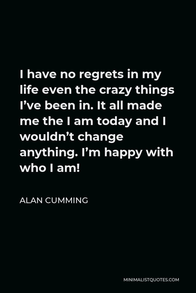 Alan Cumming Quote - I have no regrets in my life even the crazy things I’ve been in. It all made me the I am today and I wouldn’t change anything. I’m happy with who I am!