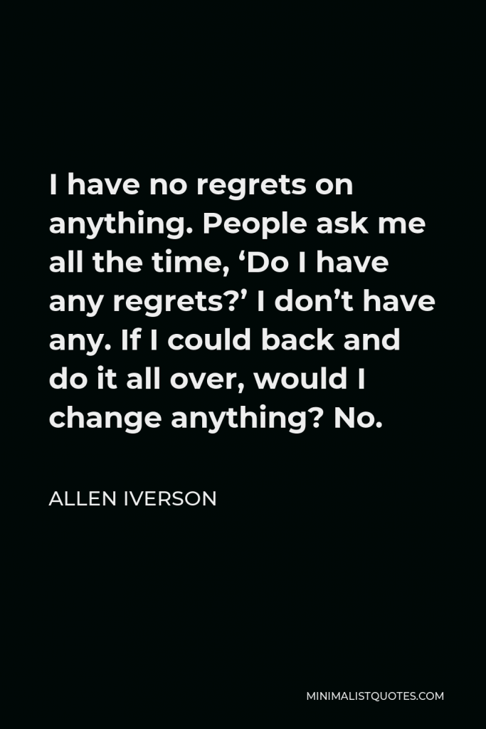 Allen Iverson Quote - I have no regrets on anything. People ask me all the time, ‘Do I have any regrets?’ I don’t have any. If I could back and do it all over, would I change anything? No.
