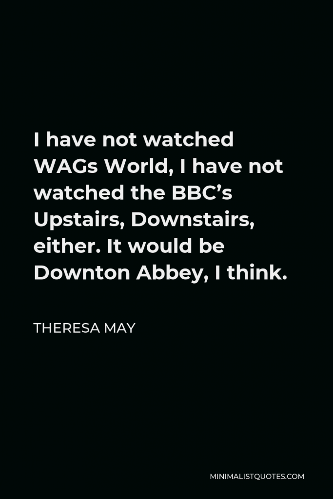 Theresa May Quote - I have not watched WAGs World, I have not watched the BBC’s Upstairs, Downstairs, either. It would be Downton Abbey, I think.