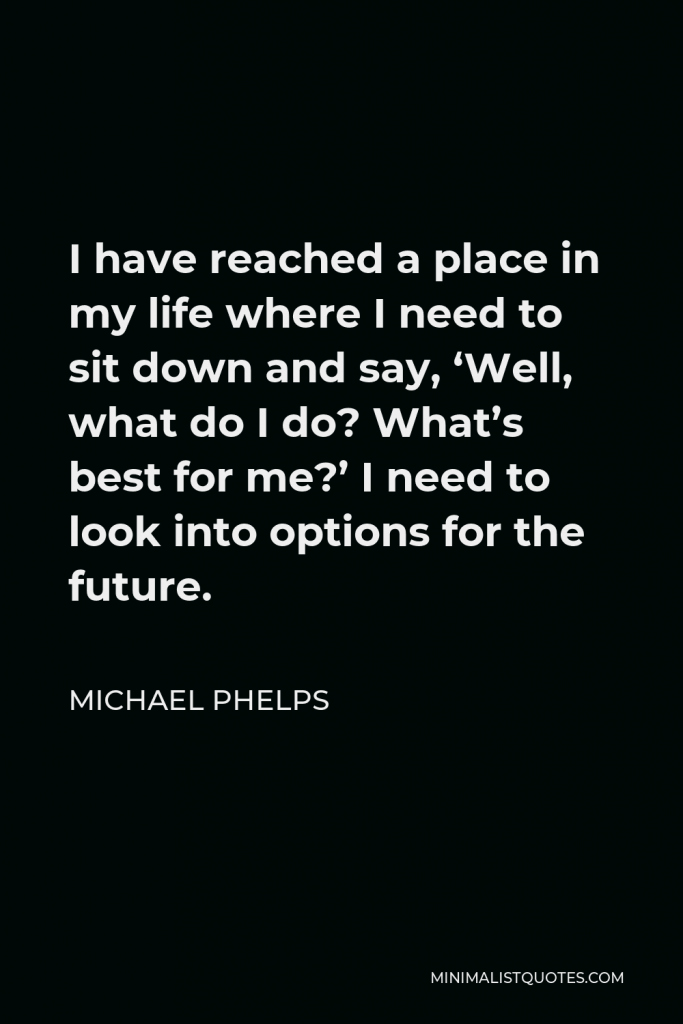 Michael Phelps Quote - I have reached a place in my life where I need to sit down and say, ‘Well, what do I do? What’s best for me?’ I need to look into options for the future.