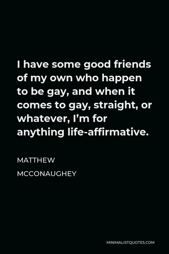 Matthew McConaughey Quote - I have some good friends of my own who happen to be gay, and when it comes to gay, straight, or whatever, I’m for anything life-affirmative.