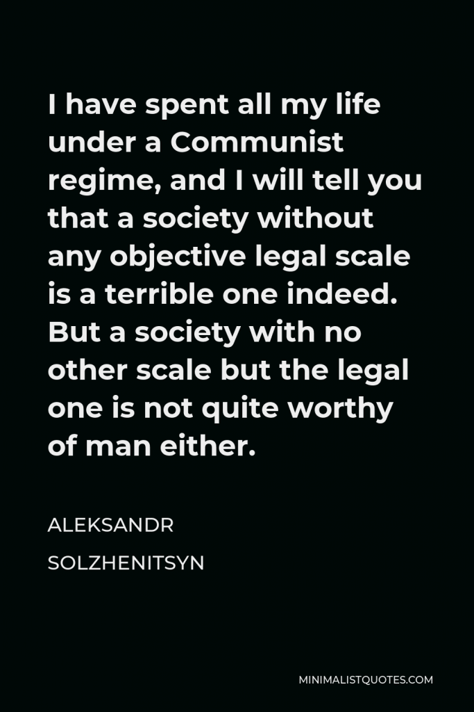 Aleksandr Solzhenitsyn Quote - I have spent all my life under a Communist regime, and I will tell you that a society without any objective legal scale is a terrible one indeed. But a society with no other scale but the legal one is not quite worthy of man either.