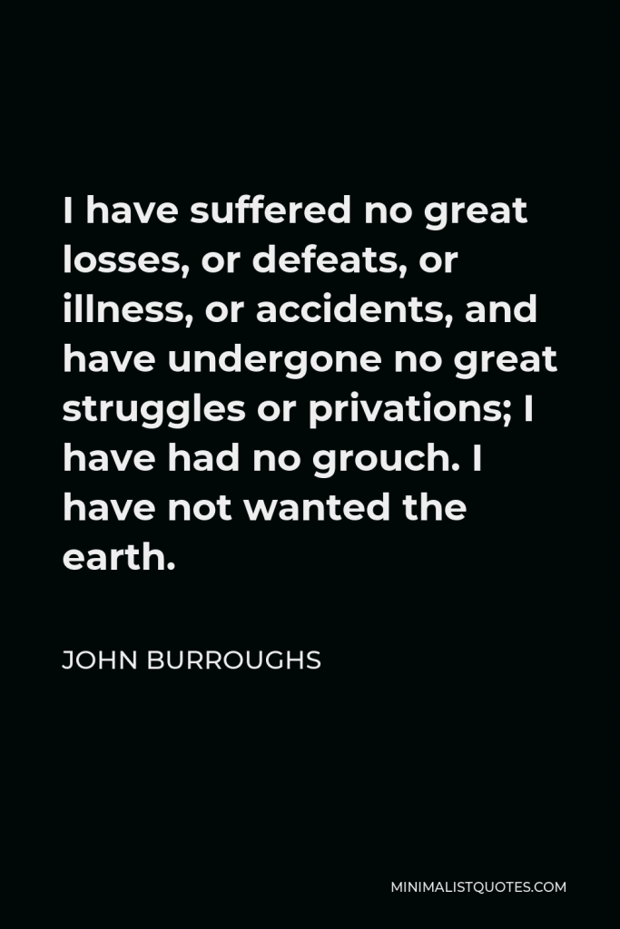 John Burroughs Quote - I have suffered no great losses, or defeats, or illness, or accidents, and have undergone no great struggles or privations; I have had no grouch. I have not wanted the earth.