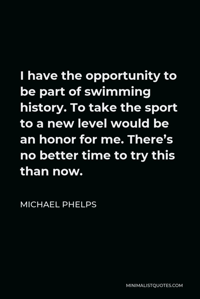 Michael Phelps Quote - I have the opportunity to be part of swimming history. To take the sport to a new level would be an honor for me. There’s no better time to try this than now.