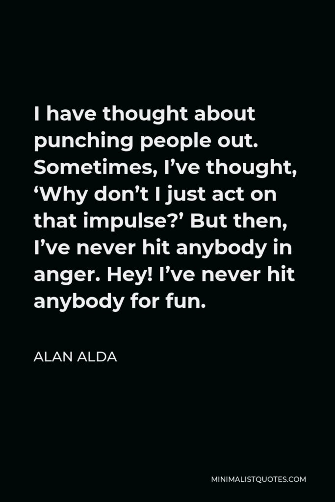 Alan Alda Quote - I have thought about punching people out. Sometimes, I’ve thought, ‘Why don’t I just act on that impulse?’ But then, I’ve never hit anybody in anger. Hey! I’ve never hit anybody for fun.