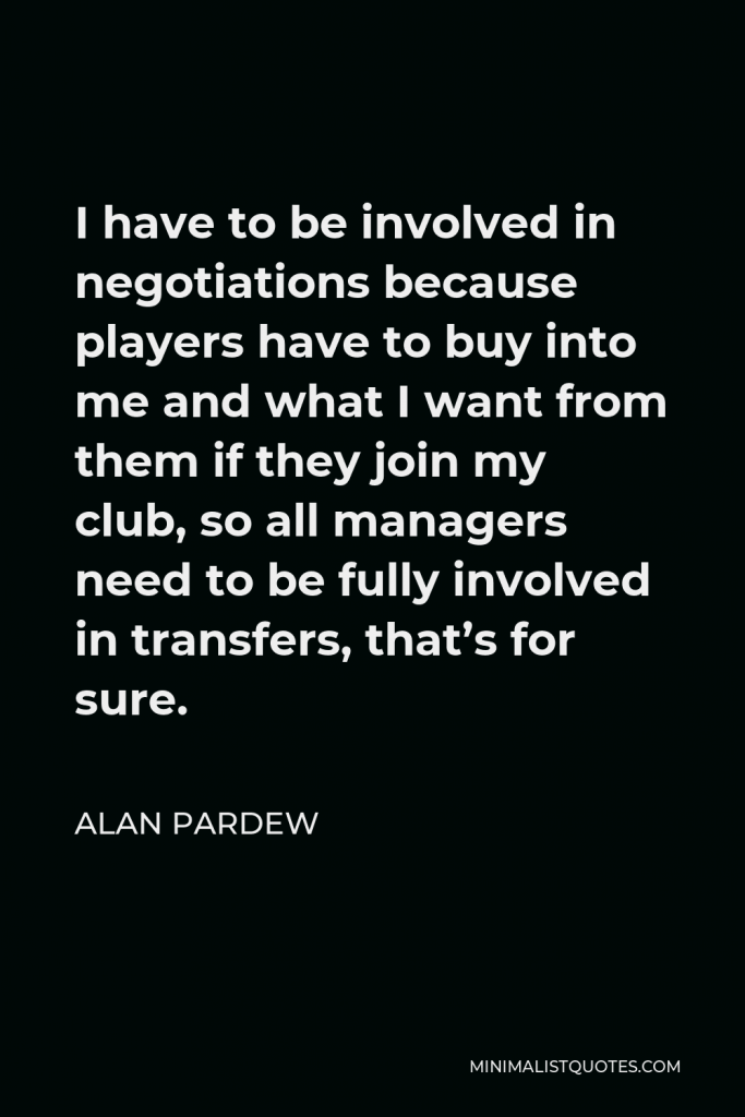 Alan Pardew Quote - I have to be involved in negotiations because players have to buy into me and what I want from them if they join my club, so all managers need to be fully involved in transfers, that’s for sure.