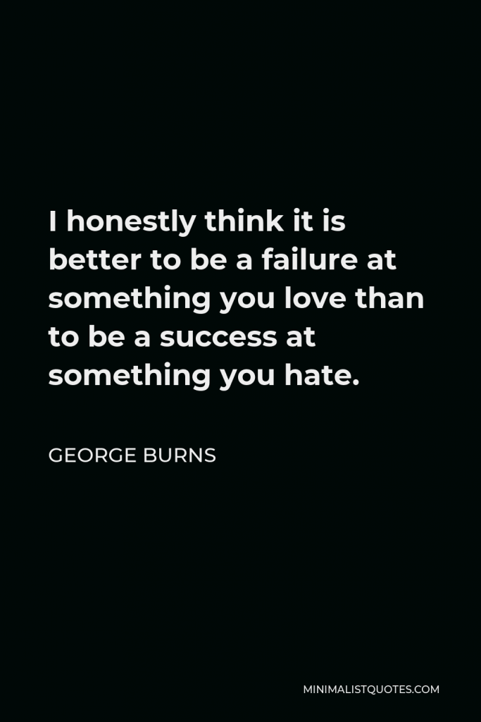 George Burns Quote - I honestly think it is better to be a failure at something you love than to be a success at something you hate.