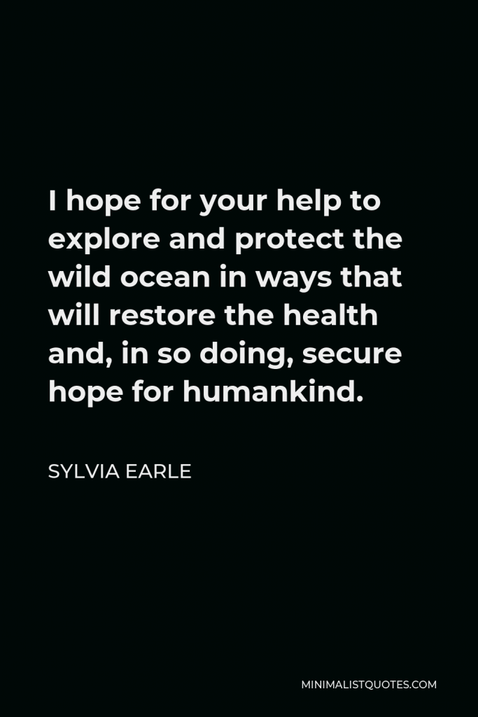 Sylvia Earle Quote - I hope for your help to explore and protect the wild ocean in ways that will restore the health and, in so doing, secure hope for humankind.