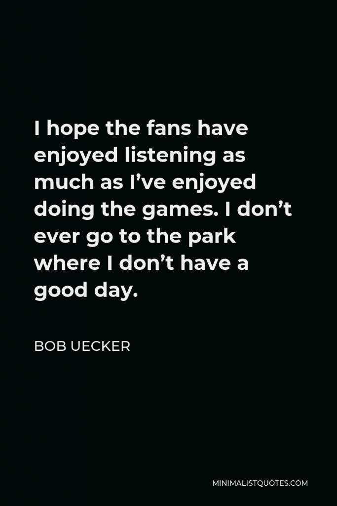 Bob Uecker Quote - I hope the fans have enjoyed listening as much as I’ve enjoyed doing the games. I don’t ever go to the park where I don’t have a good day.
