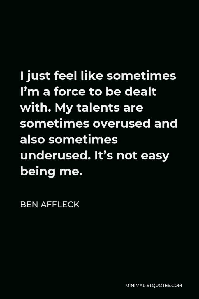 Ben Affleck Quote - I just feel like sometimes I’m a force to be dealt with. My talents are sometimes overused and also sometimes underused. It’s not easy being me.