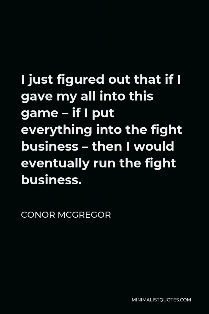 Conor McGregor Quote - I just figured out that if I gave my all into this game – if I put everything into the fight business – then I would eventually run the fight business.