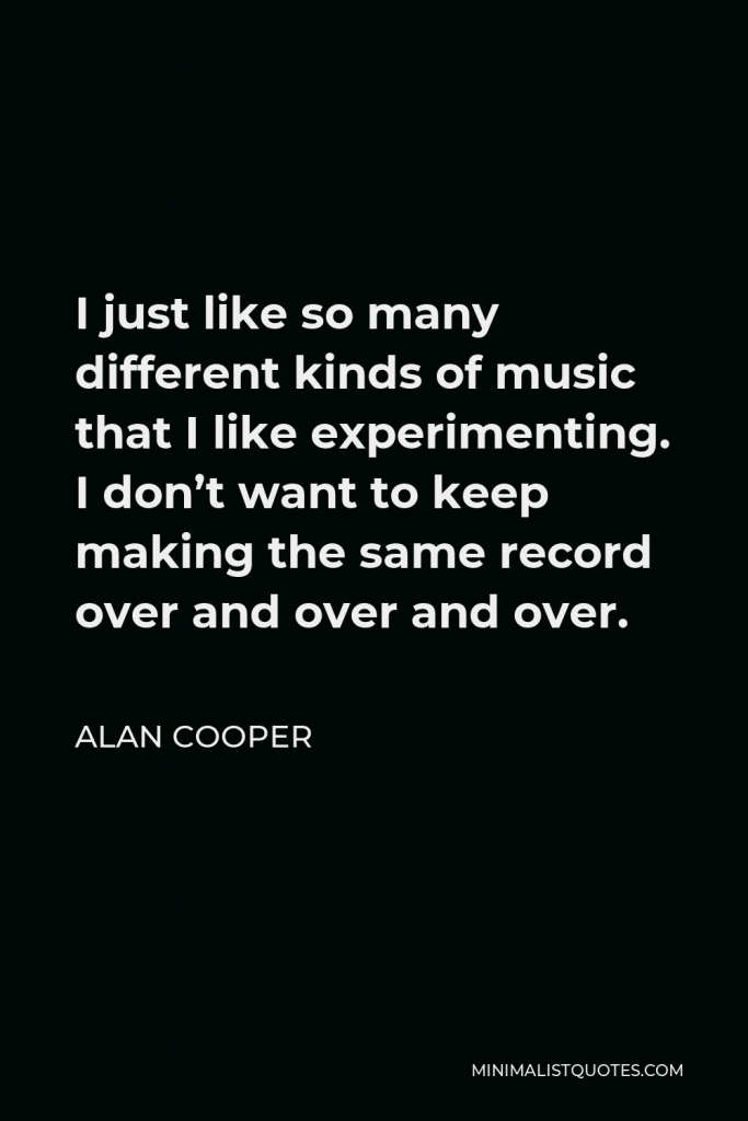 Alan Cooper Quote - I just like so many different kinds of music that I like experimenting. I don’t want to keep making the same record over and over and over.