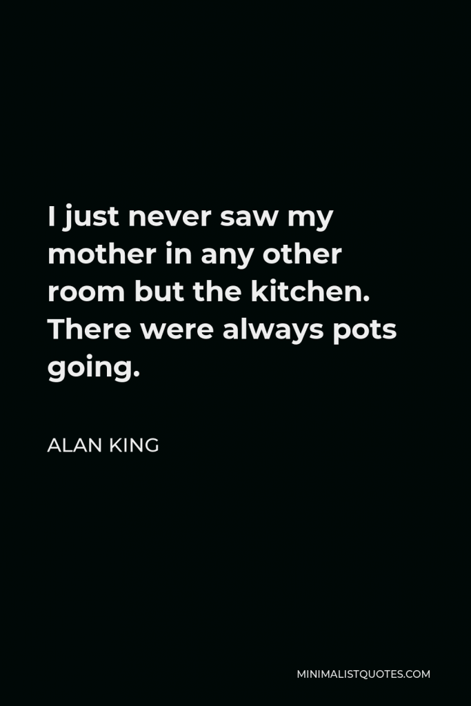 Alan King Quote - I just never saw my mother in any other room but the kitchen. There were always pots going.