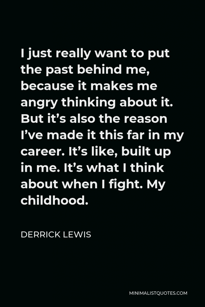 Derrick Lewis Quote - I just really want to put the past behind me, because it makes me angry thinking about it. But it’s also the reason I’ve made it this far in my career. It’s like, built up in me. It’s what I think about when I fight. My childhood.