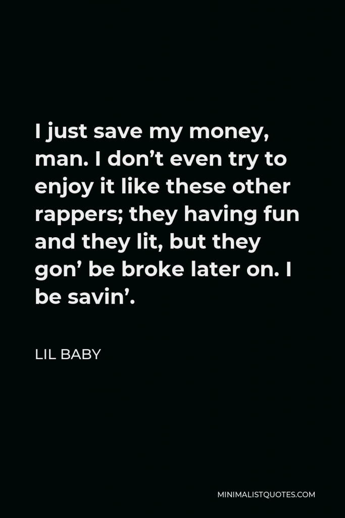 Lil Baby Quote - I just save my money, man. I don’t even try to enjoy it like these other rappers; they having fun and they lit, but they gon’ be broke later on. I be savin’.