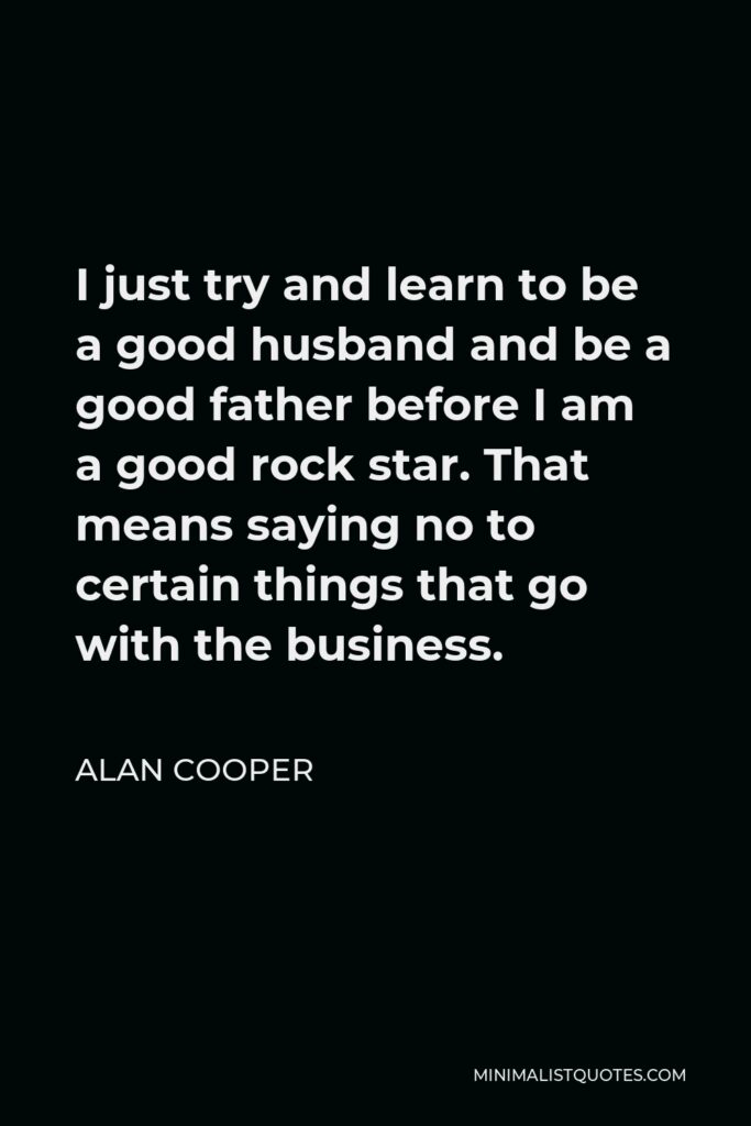 Alan Cooper Quote - I just try and learn to be a good husband and be a good father before I am a good rock star. That means saying no to certain things that go with the business.