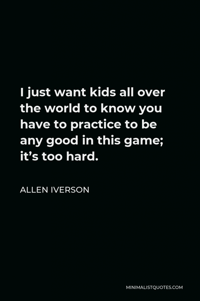 Allen Iverson Quote - I just want kids all over the world to know you have to practice to be any good in this game; it’s too hard.