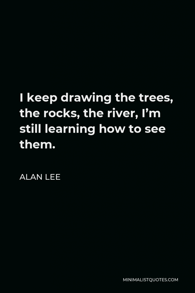 Alan Lee Quote - I keep drawing the trees, the rocks, the river, I’m still learning how to see them.